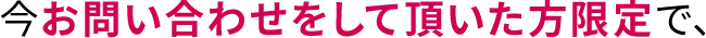 今お問い合わせをして頂いた方限定で、